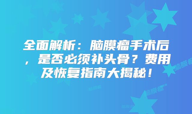 全面解析：脑膜瘤手术后，是否必须补头骨？费用及恢复指南大揭秘！