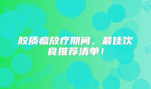 胶质瘤放疗期间，最佳饮食推荐清单！