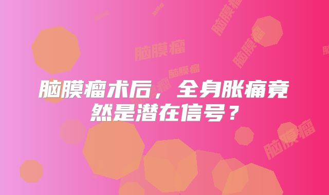 脑膜瘤术后，全身胀痛竟然是潜在信号？