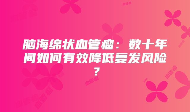 脑海绵状血管瘤：数十年间如何有效降低复发风险？