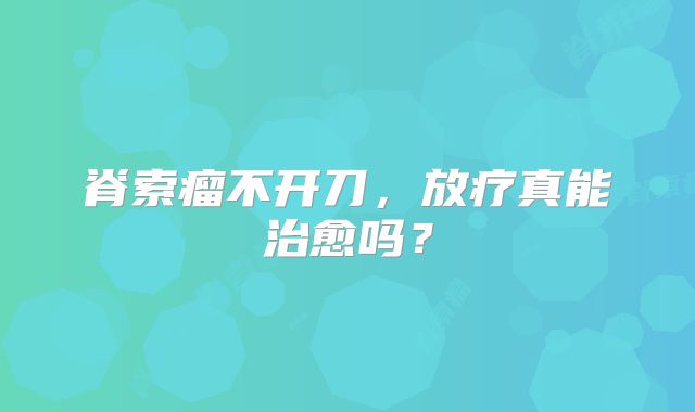 脊索瘤不开刀，放疗真能治愈吗？