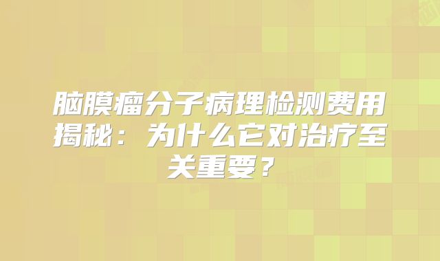 脑膜瘤分子病理检测费用揭秘：为什么它对治疗至关重要？