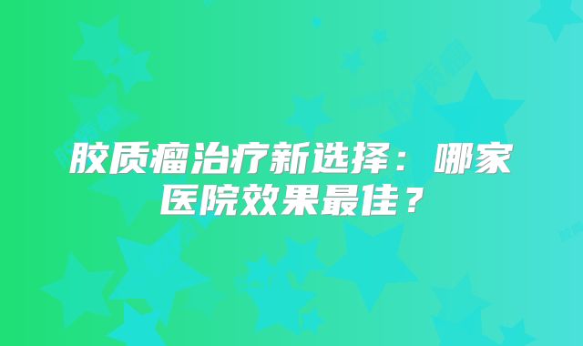 胶质瘤治疗新选择：哪家医院效果最佳？