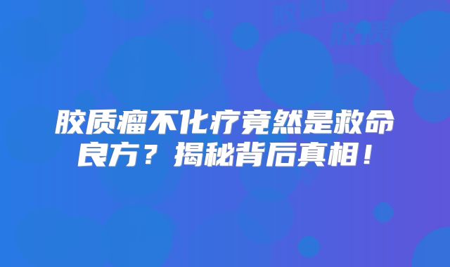 胶质瘤不化疗竟然是救命良方？揭秘背后真相！