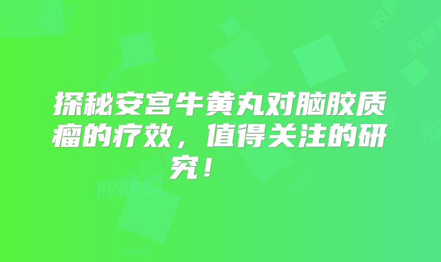 探秘安宫牛黄丸对脑胶质瘤的疗效，值得关注的研究！  