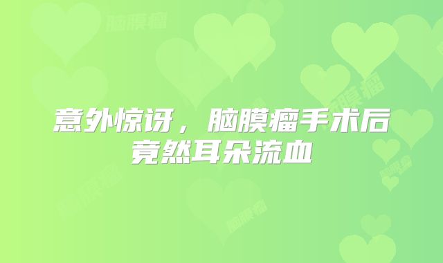 意外惊讶，脑膜瘤手术后竟然耳朵流血
