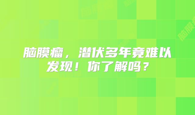 脑膜瘤，潜伏多年竟难以发现！你了解吗？