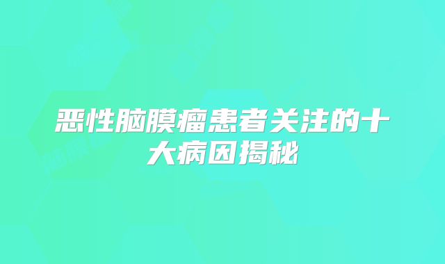 恶性脑膜瘤患者关注的十大病因揭秘