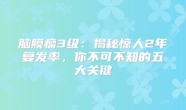 脑膜瘤3级：揭秘惊人2年复发率，你不可不知的五大关键