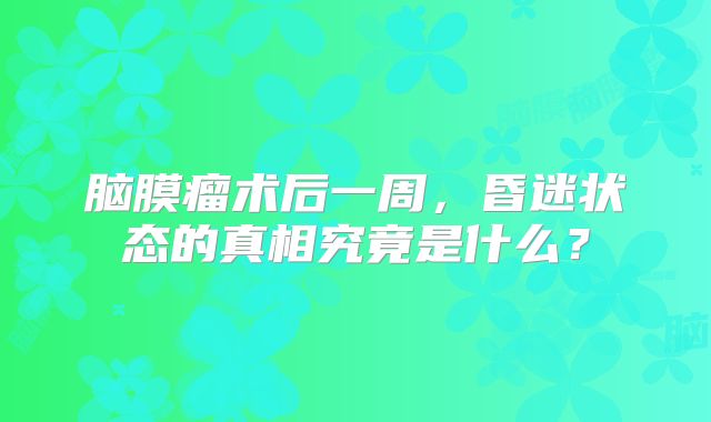 脑膜瘤术后一周，昏迷状态的真相究竟是什么？