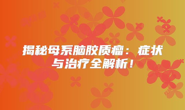 揭秘母系脑胶质瘤：症状与治疗全解析！