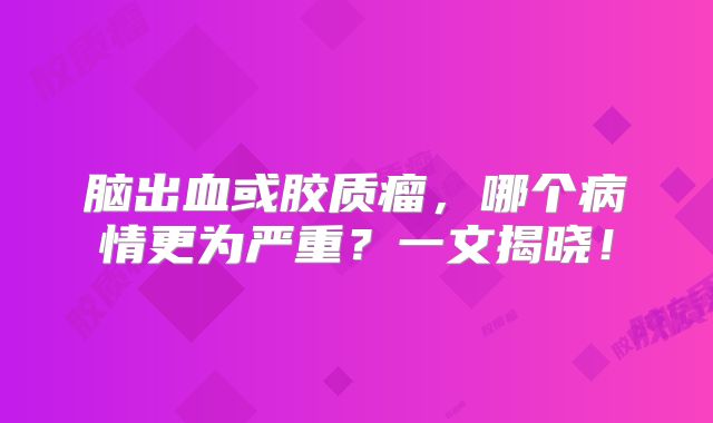 脑出血或胶质瘤，哪个病情更为严重？一文揭晓！