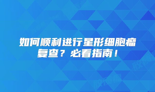 如何顺利进行星形细胞瘤复查？必看指南！