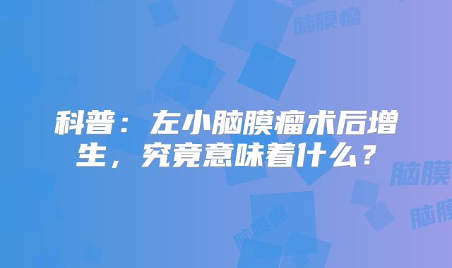 科普：左小脑膜瘤术后增生，究竟意味着什么？