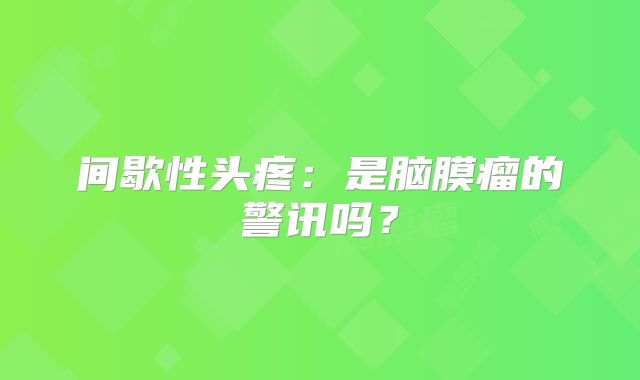 间歇性头疼：是脑膜瘤的警讯吗？