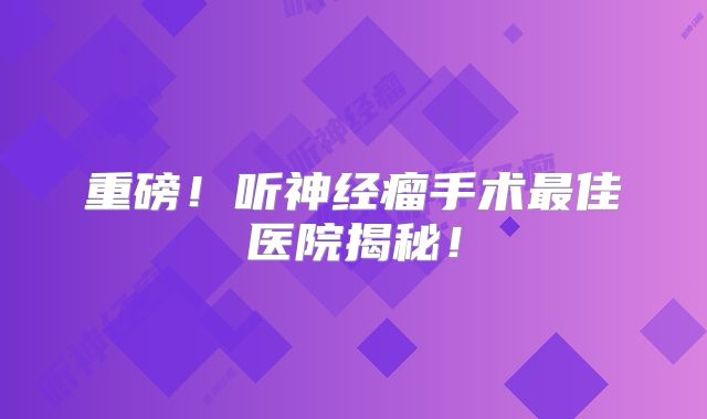 重磅！听神经瘤手术最佳医院揭秘！