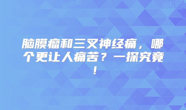 脑膜瘤和三叉神经痛，哪个更让人痛苦？一探究竟！
