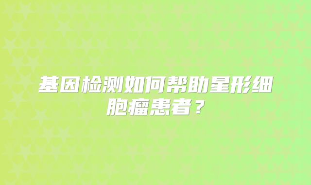 基因检测如何帮助星形细胞瘤患者？