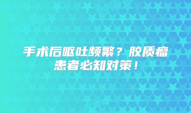 手术后呕吐频繁？胶质瘤患者必知对策！
