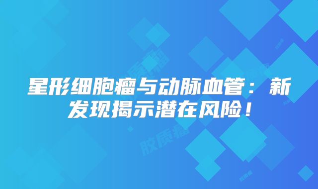 星形细胞瘤与动脉血管：新发现揭示潜在风险！
