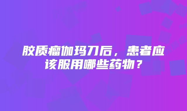 胶质瘤伽玛刀后，患者应该服用哪些药物？