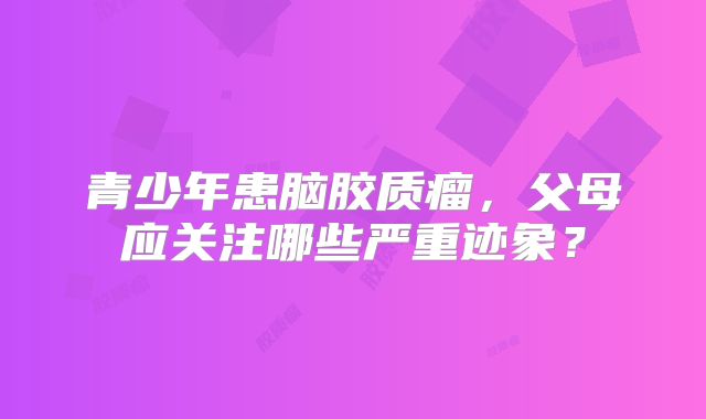青少年患脑胶质瘤，父母应关注哪些严重迹象？