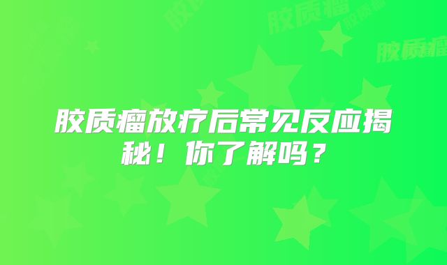 胶质瘤放疗后常见反应揭秘！你了解吗？