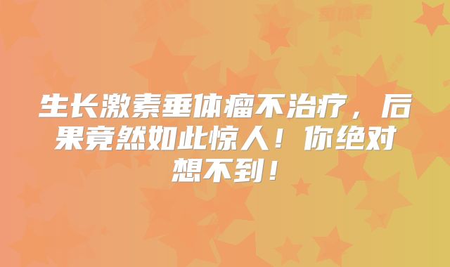 生长激素垂体瘤不治疗，后果竟然如此惊人！你绝对想不到！