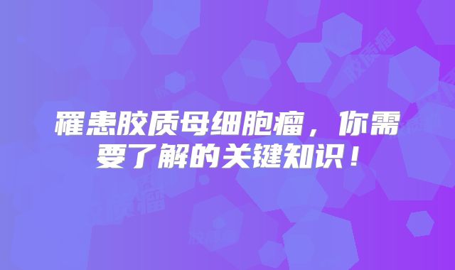 罹患胶质母细胞瘤，你需要了解的关键知识！