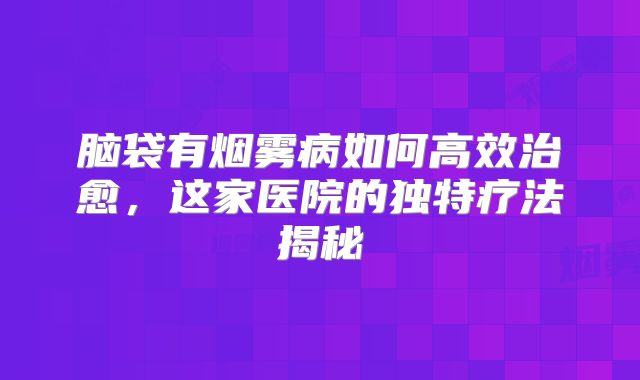 脑袋有烟雾病如何高效治愈，这家医院的独特疗法揭秘