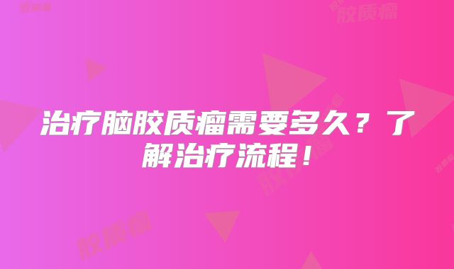 治疗脑胶质瘤需要多久？了解治疗流程！