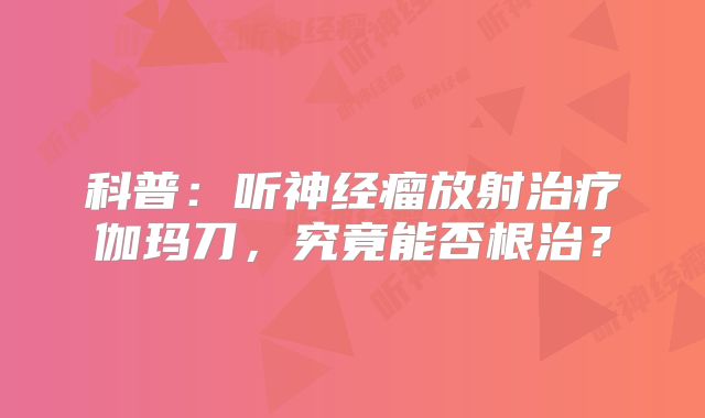 科普：听神经瘤放射治疗伽玛刀，究竟能否根治？