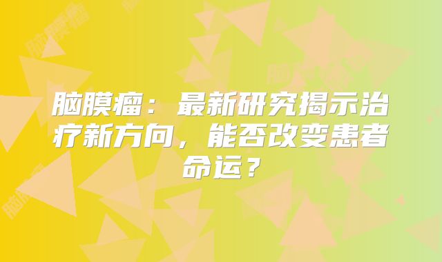 脑膜瘤：最新研究揭示治疗新方向，能否改变患者命运？