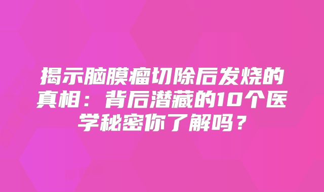 揭示脑膜瘤切除后发烧的真相：背后潜藏的10个医学秘密你了解吗？