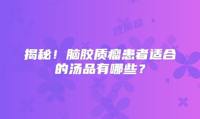 揭秘！脑胶质瘤患者适合的汤品有哪些？
