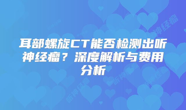耳部螺旋CT能否检测出听神经瘤？深度解析与费用分析