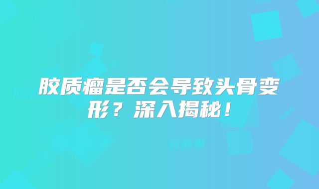胶质瘤是否会导致头骨变形？深入揭秘！