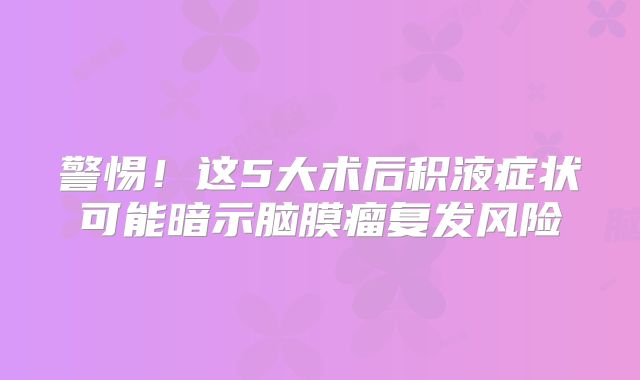 警惕！这5大术后积液症状可能暗示脑膜瘤复发风险
