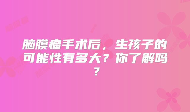 脑膜瘤手术后，生孩子的可能性有多大？你了解吗？