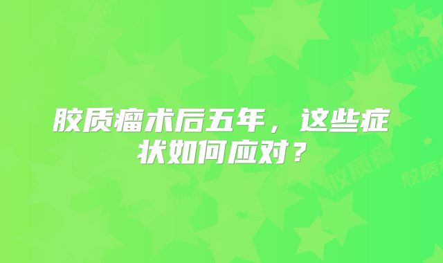 胶质瘤术后五年，这些症状如何应对？