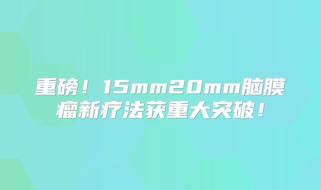 重磅！15mm20mm脑膜瘤新疗法获重大突破！
