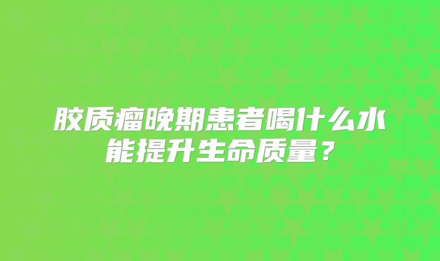 胶质瘤晚期患者喝什么水能提升生命质量？