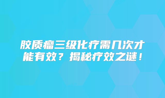 胶质瘤三级化疗需几次才能有效？揭秘疗效之谜！
