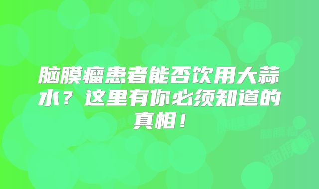 脑膜瘤患者能否饮用大蒜水？这里有你必须知道的真相！