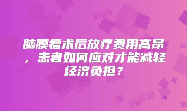 脑膜瘤术后放疗费用高昂，患者如何应对才能减轻经济负担？