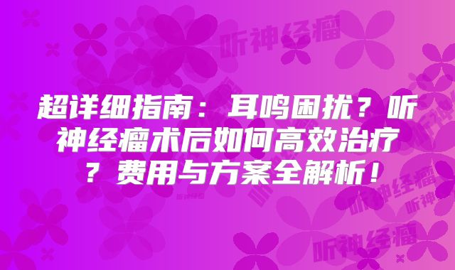 超详细指南：耳鸣困扰？听神经瘤术后如何高效治疗？费用与方案全解析！
