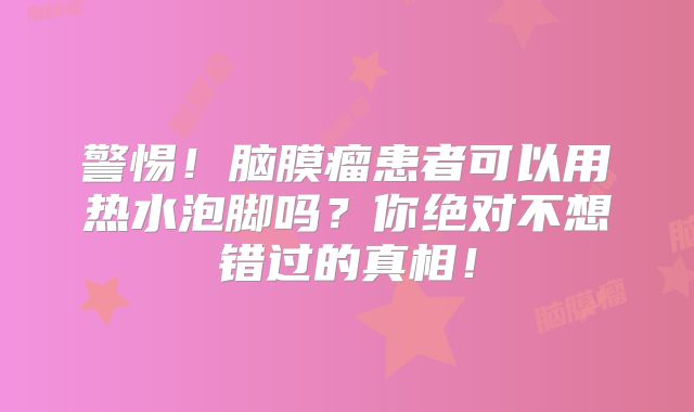 警惕！脑膜瘤患者可以用热水泡脚吗？你绝对不想错过的真相！
