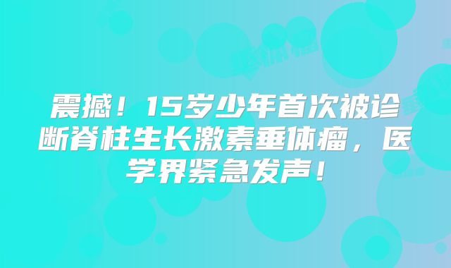 震撼！15岁少年首次被诊断脊柱生长激素垂体瘤，医学界紧急发声！