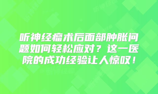 听神经瘤术后面部肿胀问题如何轻松应对？这一医院的成功经验让人惊叹！