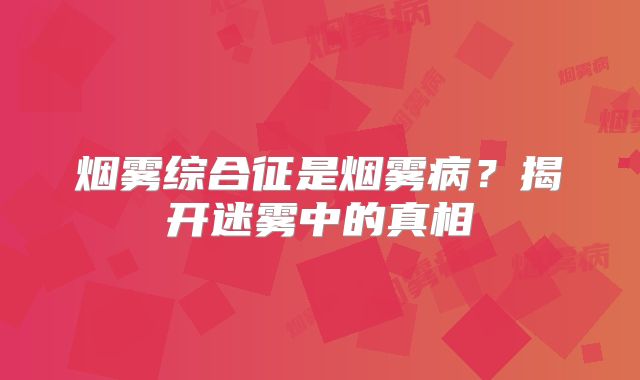 烟雾综合征是烟雾病？揭开迷雾中的真相